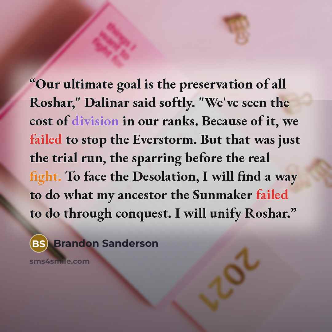“Our ultimate goal is the preservation of all Roshar," Dalinar said softly. "We've seen the cost of division in our ranks. Because of it, we failed to stop the Everstorm. But that was just the trial run, the sparring before the real fight. To face the Desolation, I will find a way to do what my…” quote by Brandon Sanderson