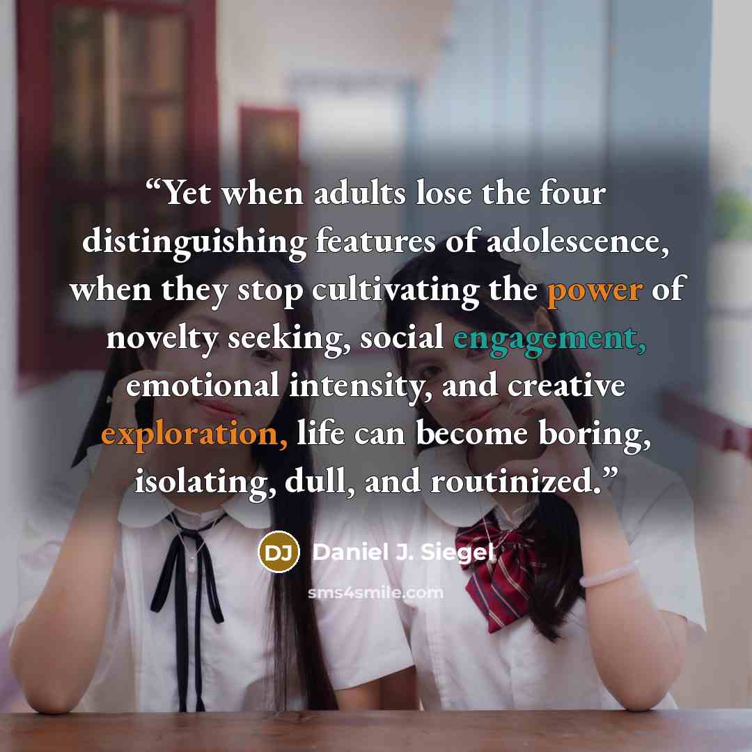 “Yet when adults lose the four distinguishing features of adolescence, when they stop cultivating the power of novelty seeking, social engagement, emotional intensity, and creative exploration, life can become boring, isolating, dull, and routinized.” quote by Daniel J. Siegel