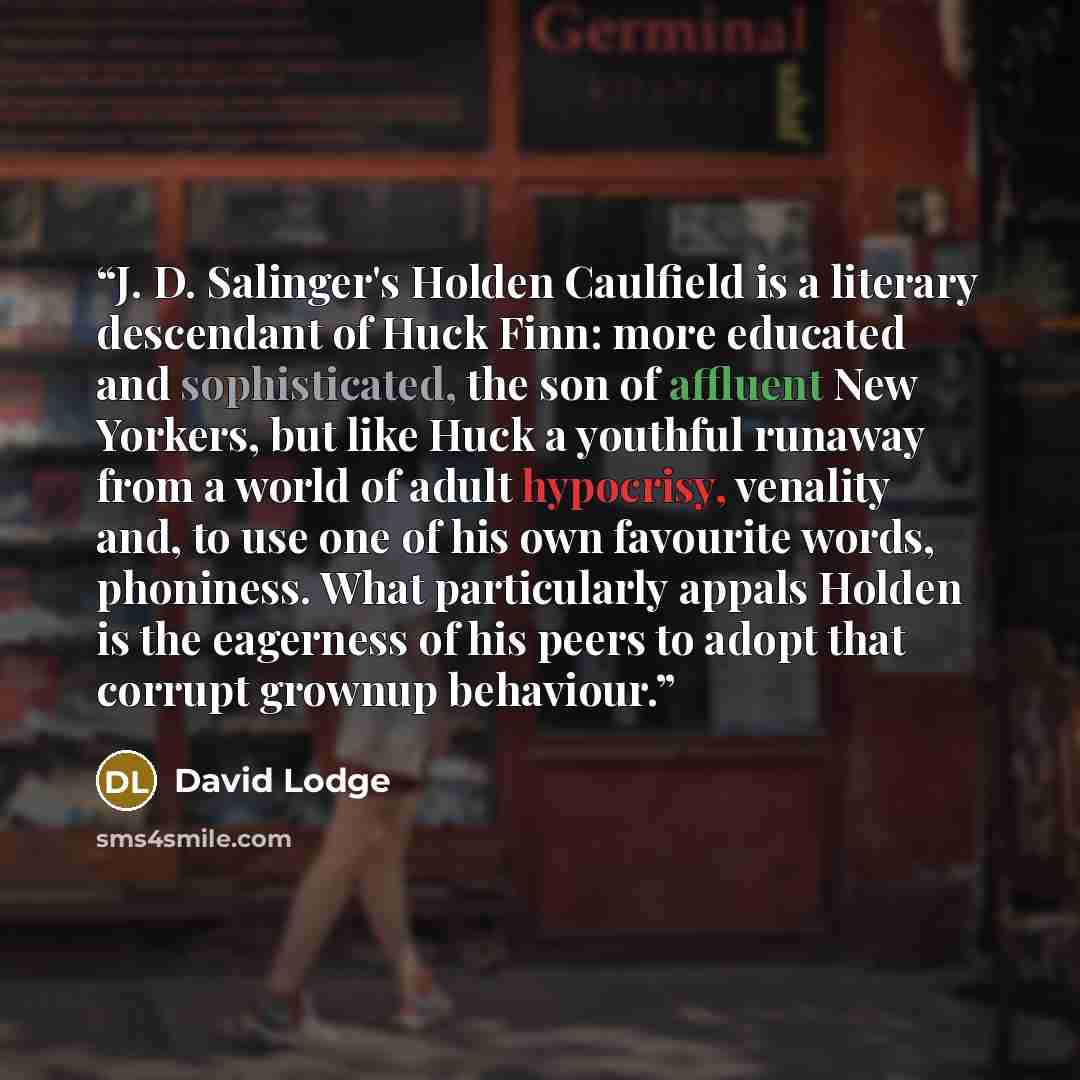 “J. D. Salinger's Holden Caulfield is a literary descendant of Huck Finn: more educated and sophisticated, the son of affluent New Yorkers, but like Huck a youthful runaway from a world of adult hypocrisy, venality and, to use one of his own favourite words, phoniness. What particularly appals…” quote by David Lodge