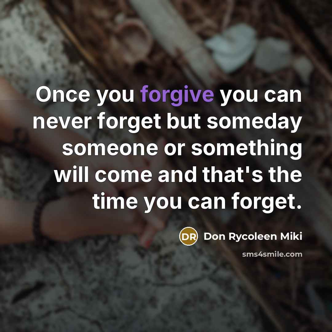 “Once you forgive you can never forget but someday someone or something will come and that's the time you can forget.” quote by Don Rycoleen Miki