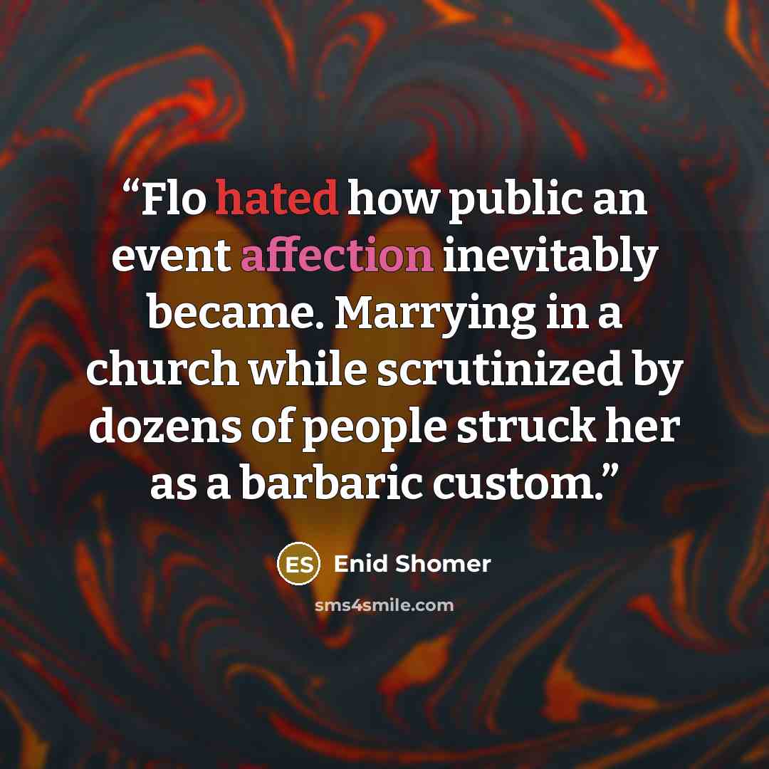 “Flo hated how public an event affection inevitably became. Marrying in a church while scrutinized by dozens of people struck her as a barbaric custom.” quote by Enid Shomer