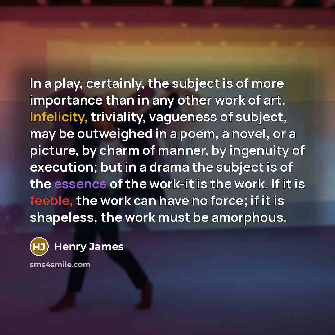 “In a play, certainly, the subject is of more importance than in any other work of art. Infelicity, triviality, vagueness of subject, may be outweighed in a poem, a novel, or a picture, by charm of manner, by ingenuity of execution; but in a drama the subject is of the essence of the work-it is the…” quote by Henry James