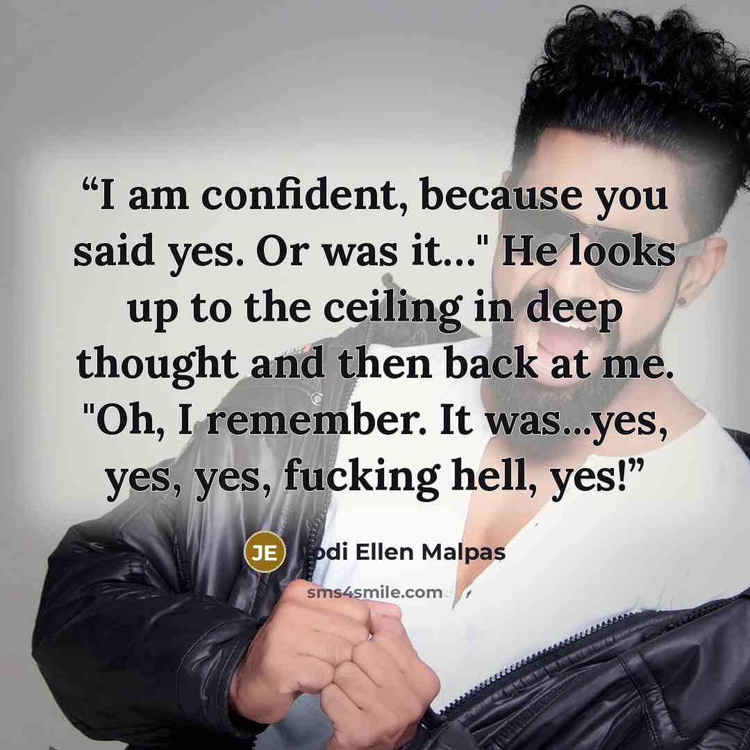 “I am confident, because you said yes. Or was it…" He looks up to the ceiling in deep thought and then back at me. "Oh, I remember. It was...yes, yes, yes, fucking hell, yes!” quote by Jodi Ellen Malpas