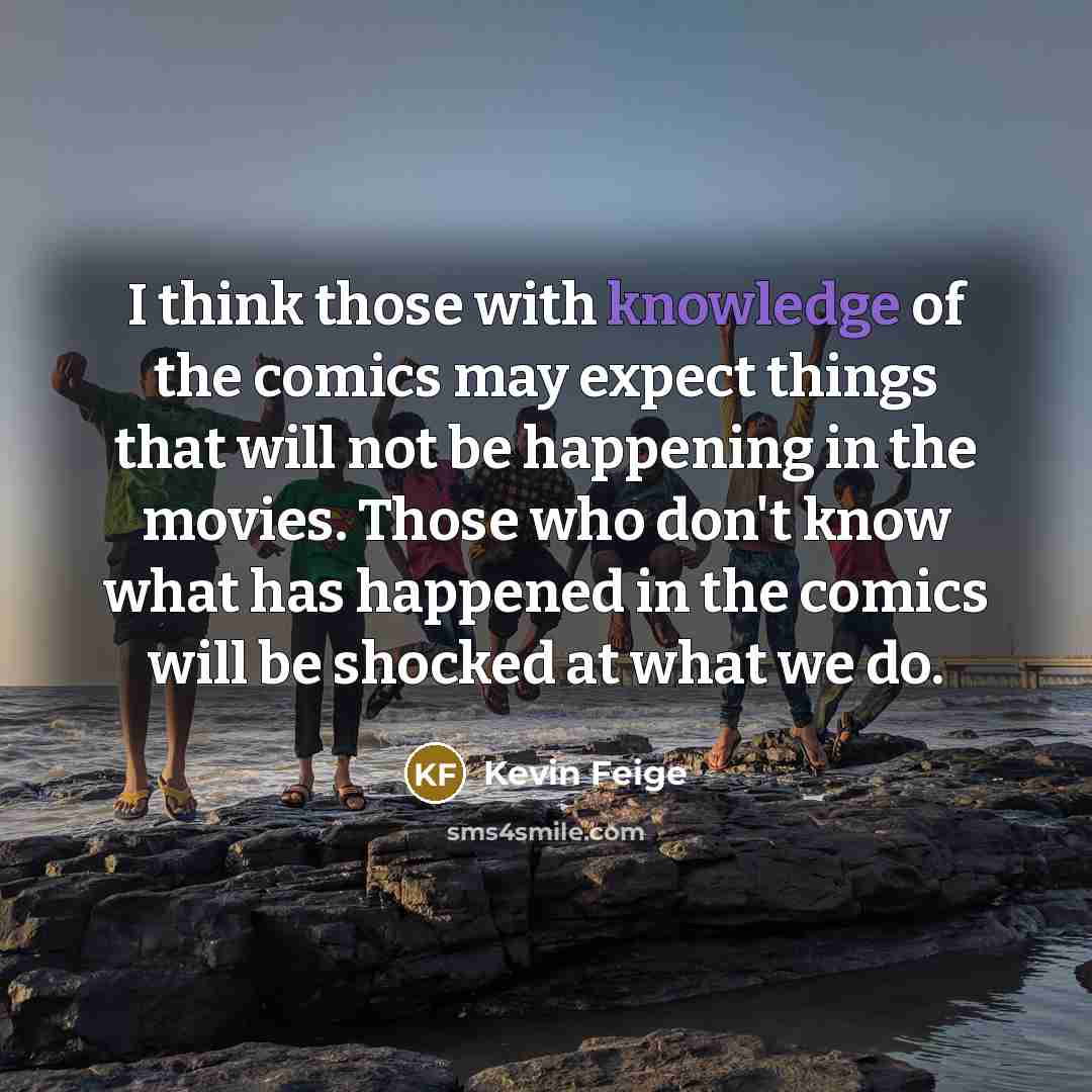 “I think those with knowledge of the comics may expect things that will not be happening in the movies. Those who don't know what has happened in the comics will be shocked at what we do.” quote by Kevin Feige