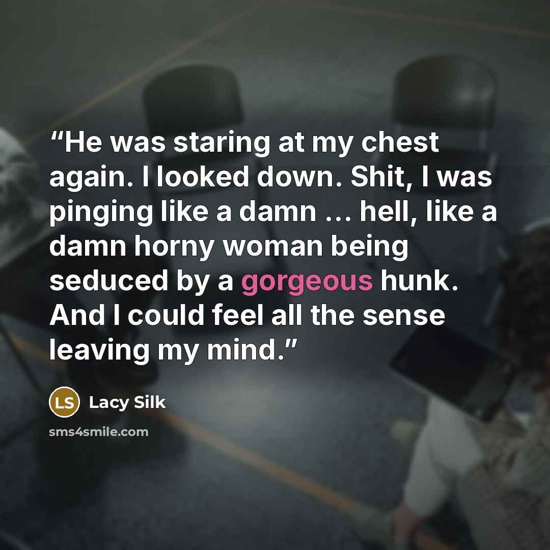 “He was staring at my chest again. I looked down. Shit, I was pinging like a damn … hell, like a damn horny woman being seduced by a gorgeous hunk. And I could feel all the sense leaving my mind.” quote by Lacy Silk