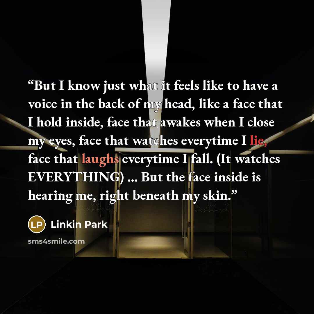“But I know just what it feels like to have a voice in the back of my head, like a face that I hold inside, face that awakes when I close my eyes, face that watches everytime I lie, face that laughs everytime I fall. (It watches EVERYTHING) ... But the face inside is hearing me, right beneath my…” quote by Linkin Park