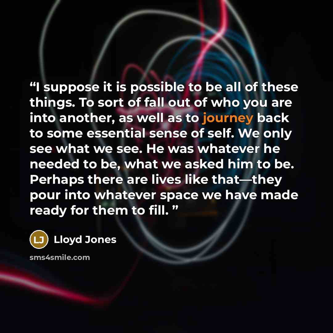 “I suppose it is possible to be all of these things. To sort of fall out of who you are into another, as well as to journey back to some essential sense of self. We only see what we see. He was whatever he needed to be, what we asked him to be. Perhaps there are lives like that—they pour into…” quote by Lloyd Jones