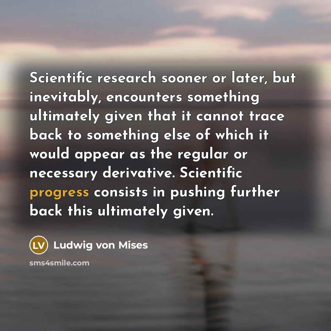 “Scientific research sooner or later, but inevitably, encounters something ultimately given that it cannot trace back to something else of which it would appear as the regular or necessary derivative. Scientific progress consists in pushing further back this ultimately given.” quote by Ludwig von Mises