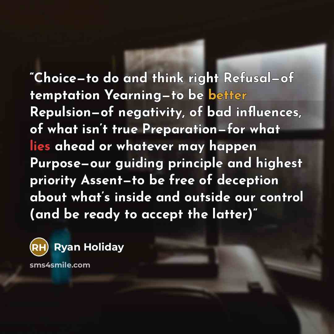 “Choice—to do and think right Refusal—of temptation Yearning—to be better Repulsion—of negativity, of bad influences, of what isn’t true Preparation—for what lies ahead or whatever may happen Purpose—our guiding principle and highest priority Assent—to be free of deception about what’s inside and…” quote by Ryan Holiday
