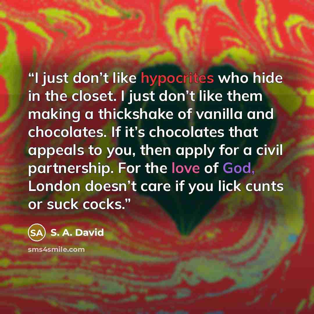 “I just don’t like hypocrites who hide in the closet. I just don’t like them making a thickshake of vanilla and chocolates. If it’s chocolates that appeals to you, then apply for a civil partnership. For the love of God, London doesn’t care if you lick cunts or suck cocks.” quote by S. A. David