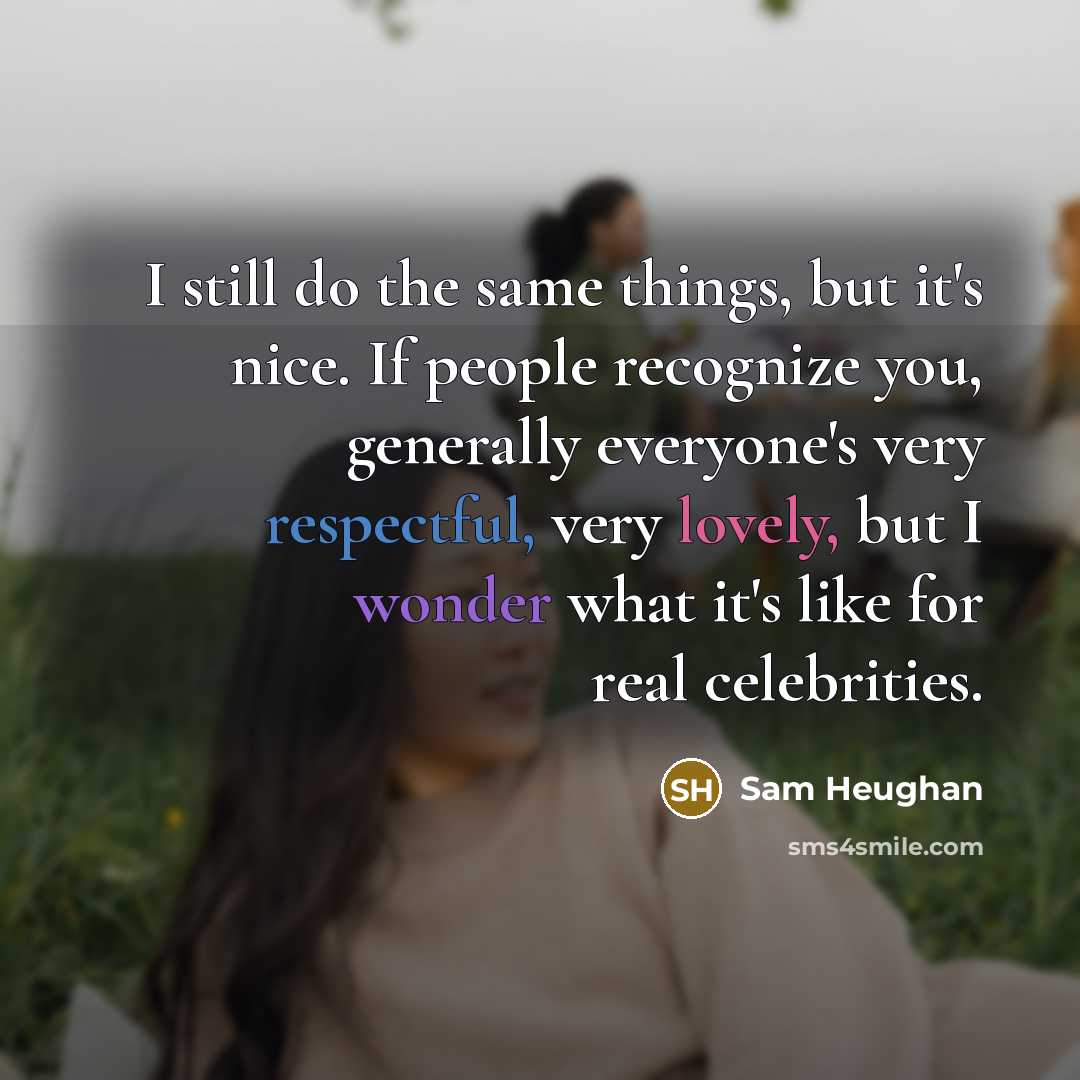 “I still do the same things, but it's nice. If people recognize you, generally everyone's very respectful, very lovely, but I wonder what it's like for real celebrities.” quote by Sam Heughan