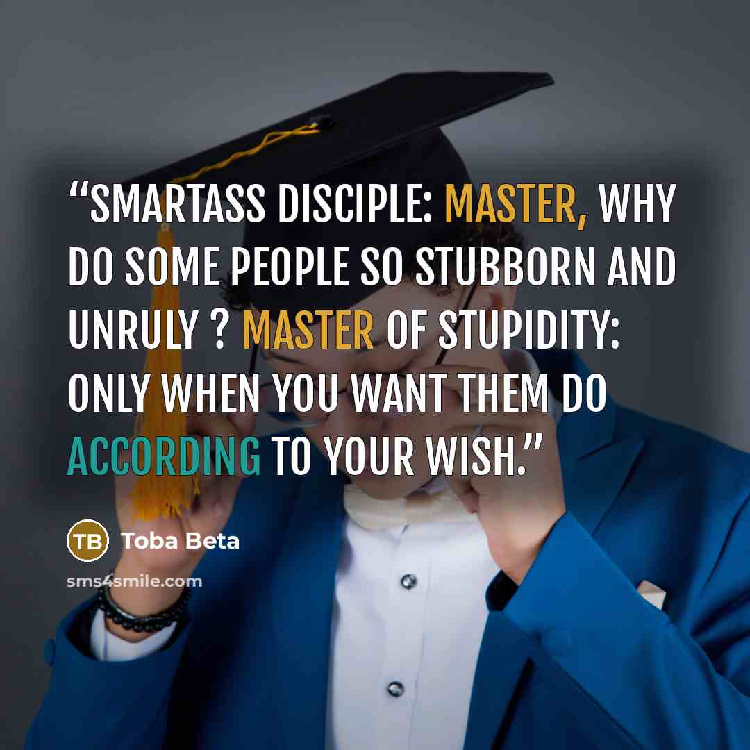 “Smartass Disciple: Master, why do some people so stubborn and unruly ? Master of Stupidity: Only when you want them do according to your wish.” quote by Toba Beta