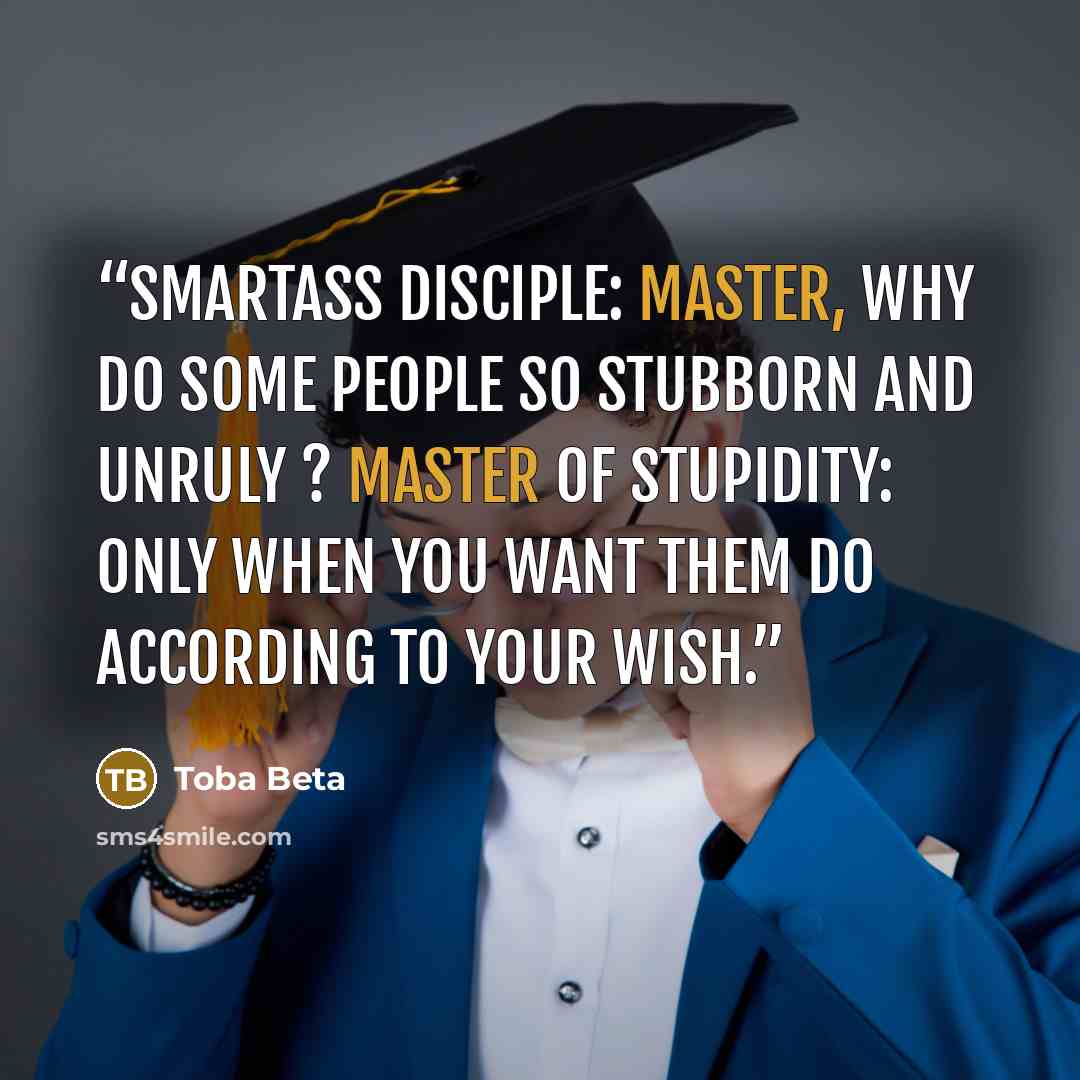 “Smartass Disciple: Master, why do some people so stubborn and unruly ? Master of Stupidity: Only when you want them do according to your wish.” quote by Toba Beta