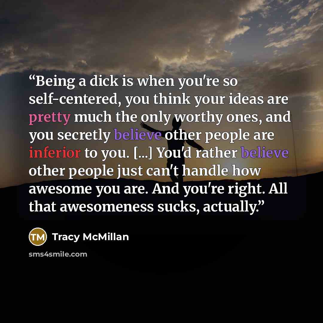 “Being a dick is when you're so self-centered, you think your ideas are pretty much the only worthy ones, and you secretly believe other people are inferior to you. [...] You'd rather believe other people just can't handle how awesome you are. And you're right. All that awesomeness sucks, actually.” quote by Tracy McMillan