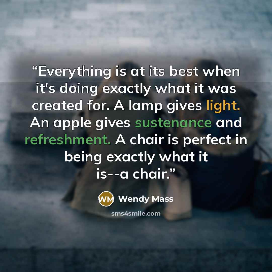 “Everything is at its best when it's doing exactly what it was created for. A lamp gives light. An apple gives sustenance and refreshment. A chair is perfect in being exactly what it is--a chair.” quote by Wendy Mass