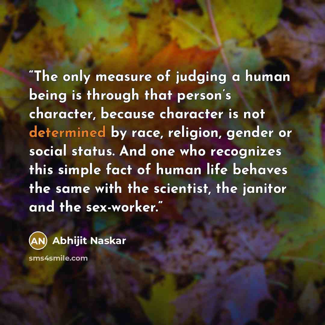 “The only measure of judging a human being is through that person’s character, because character is not determined by race, religion, gender or social status. And one who recognizes this simple fact of human life behaves the same with the scientist, the janitor and the sex-worker.” quote by Abhijit Naskar