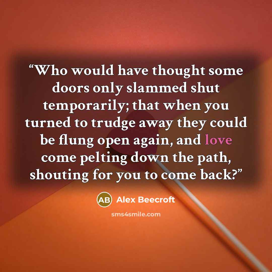 “Who would have thought some doors only slammed shut temporarily; that when you turned to trudge away they could be flung open again, and love come pelting down the path, shouting for you to come back?” quote by Alex Beecroft