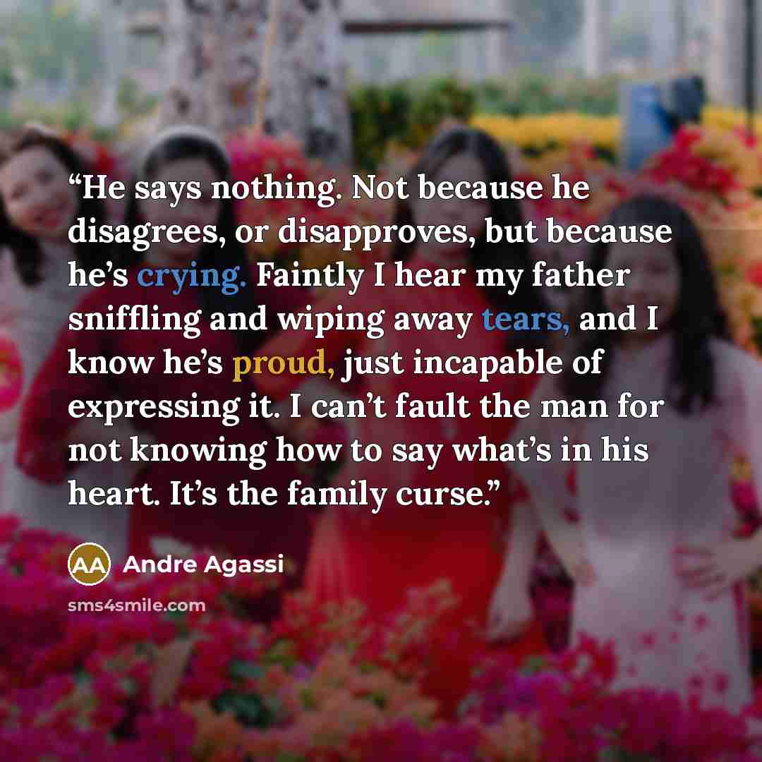 “He says nothing. Not because he disagrees, or disapproves, but because he’s crying. Faintly I hear my father sniffling and wiping away tears, and I know he’s proud, just incapable of expressing it. I can’t fault the man for not knowing how to say what’s in his heart. It’s the family curse.” quote by Andre Agassi