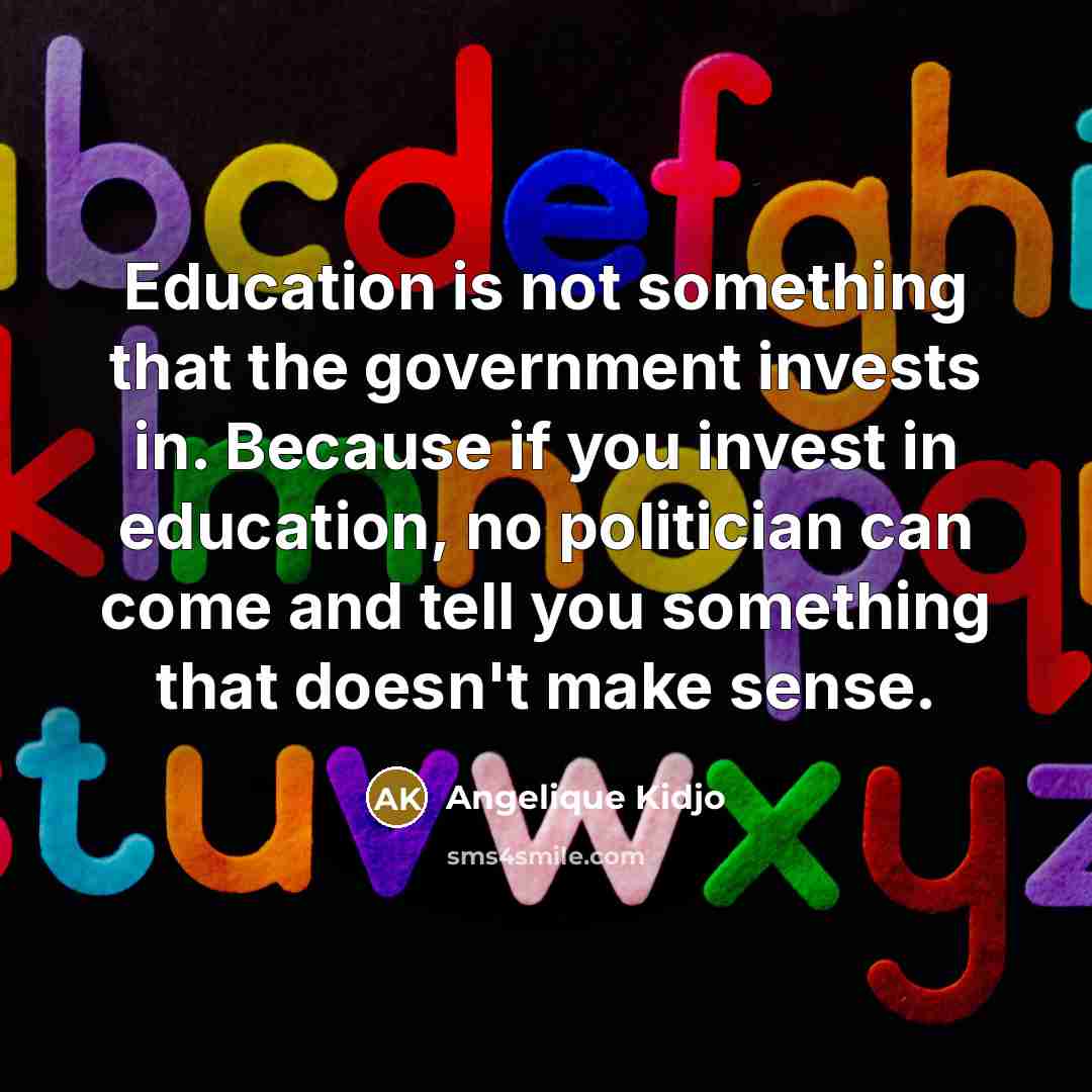“Education is not something that the government invests in. Because if you invest in education, no politician can come and tell you something that doesn't make sense.” quote by Angelique Kidjo