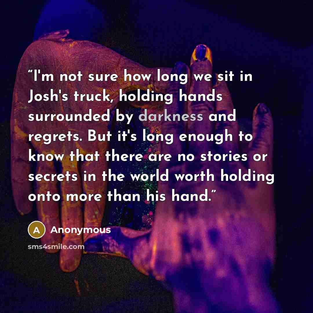 “I'm not sure how long we sit in Josh's truck, holding hands surrounded by darkness and regrets. But it's long enough to know that there are no stories or secrets in the world worth holding onto more than his hand.” quote by Anonymous