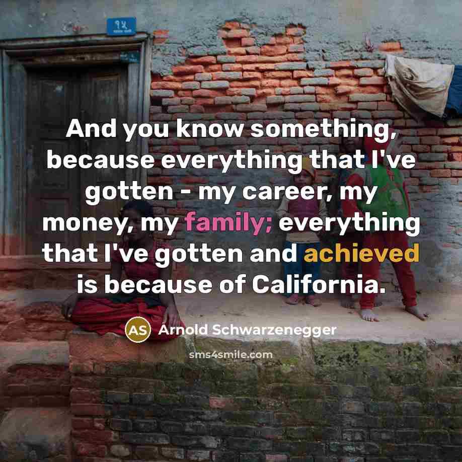 “And you know something, because everything that I've gotten - my career, my money, my family; everything that I've gotten and achieved is because of California.” quote by Arnold Schwarzenegger