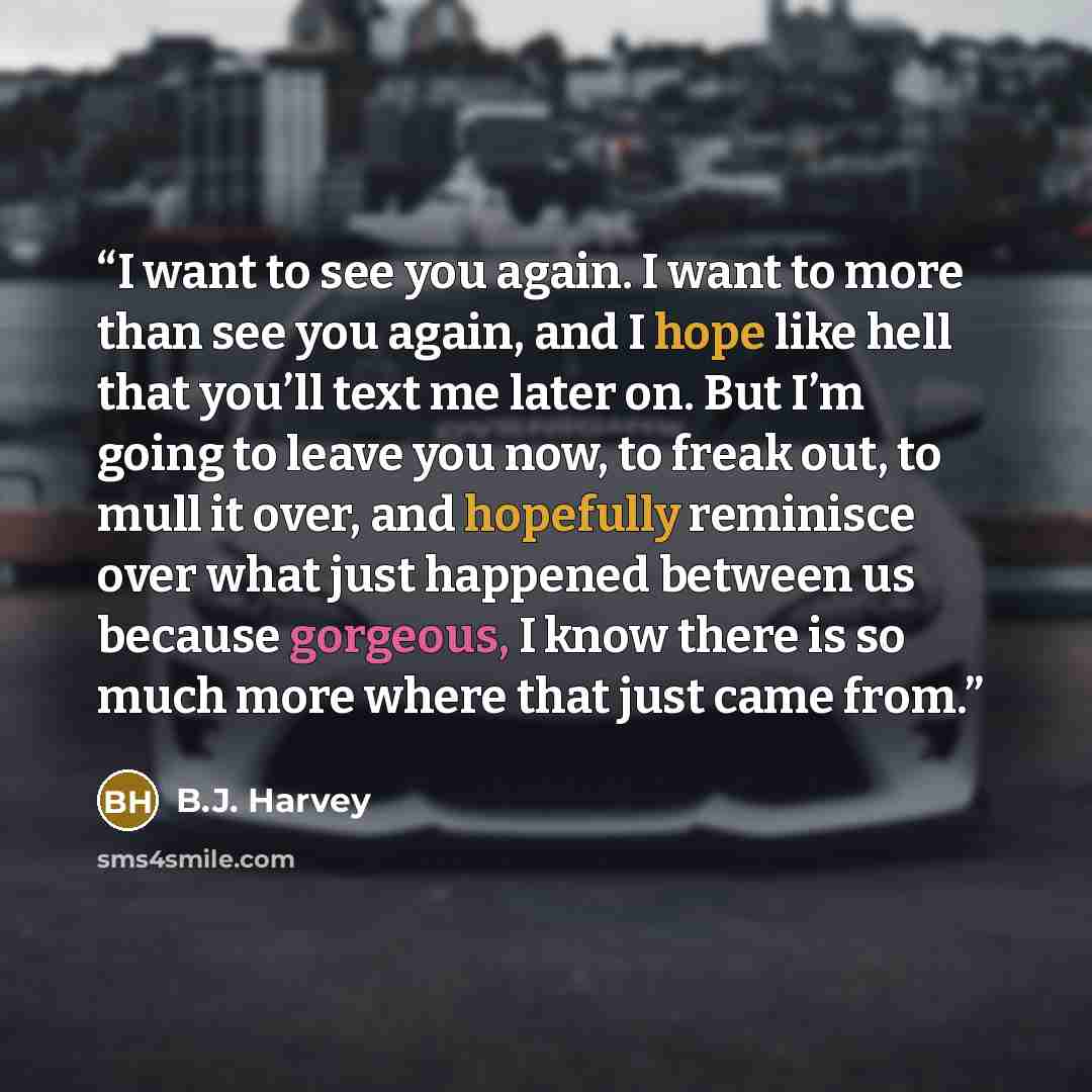 “I want to see you again. I want to more than see you again, and I hope like hell that you’ll text me later on. But I’m going to leave you now, to freak out, to mull it over, and hopefully reminisce over what just happened between us because gorgeous, I know there is so much more where that just…” quote by B.J. Harvey