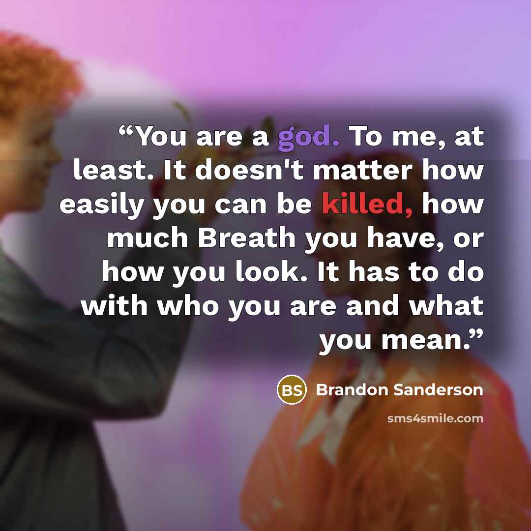 “You are a god. To me, at least. It doesn't matter how easily you can be killed, how much Breath you have, or how you look. It has to do with who you are and what you mean.” quote by Brandon Sanderson