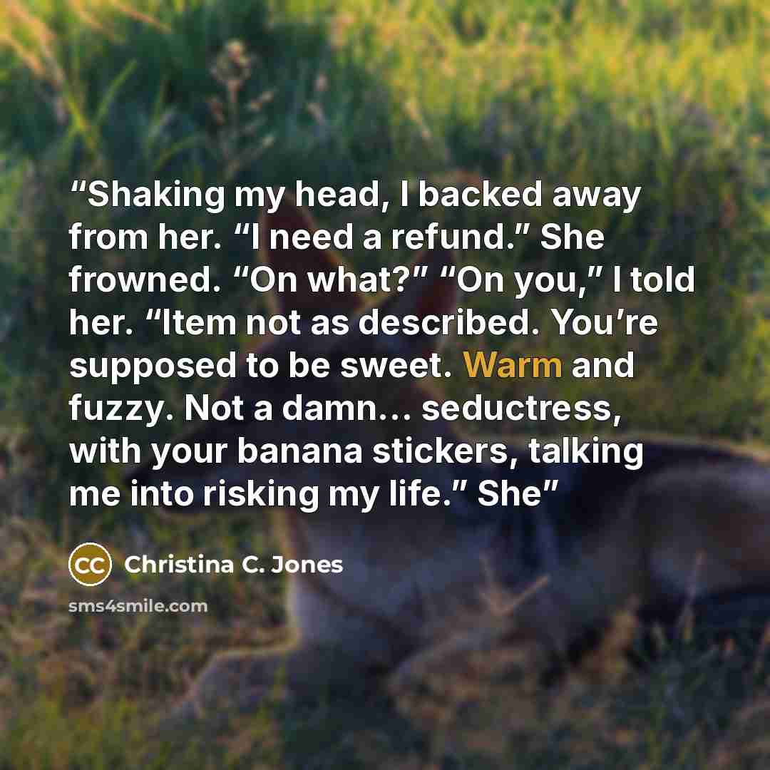 “Shaking my head, I backed away from her. “I need a refund.” She frowned. “On what?” “On you,” I told her. “Item not as described. You’re supposed to be sweet. Warm and fuzzy. Not a damn… seductress, with your banana stickers, talking me into risking my life.” She” quote by Christina C. Jones