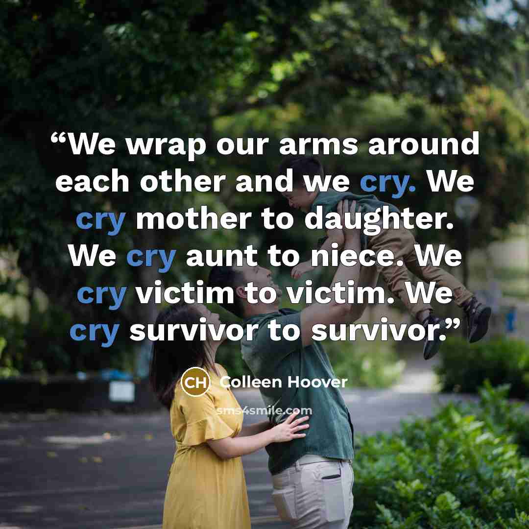 “We wrap our arms around each other and we cry. We cry mother to daughter. We cry aunt to niece. We cry victim to victim. We cry survivor to survivor.” quote by Colleen Hoover