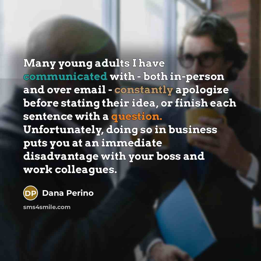 “Many young adults I have communicated with - both in-person and over email - constantly apologize before stating their idea, or finish each sentence with a question. Unfortunately, doing so in business puts you at an immediate disadvantage with your boss and work colleagues.” quote by Dana Perino