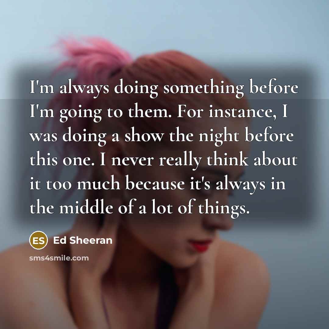 “I'm always doing something before I'm going to them. For instance, I was doing a show the night before this one. I never really think about it too much because it's always in the middle of a lot of things.” quote by Ed Sheeran