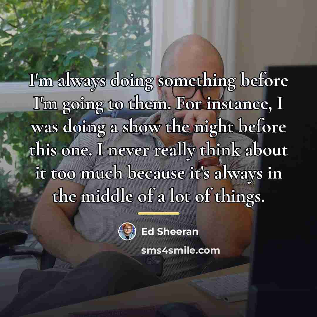 “I'm always doing something before I'm going to them. For…” quote by Ed Sheeran