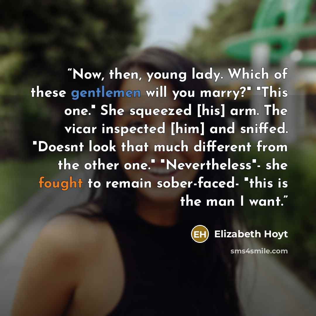 “Now, then, young lady. Which of these gentlemen will you marry?" "This one." She squeezed [his] arm. The vicar inspected [him] and sniffed. "Doesnt look that much different from the other one." "Nevertheless"- she fought to remain sober-faced- "this is the man I want.” quote by Elizabeth Hoyt