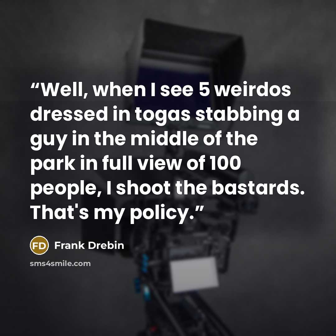“Well, when I see 5 weirdos dressed in togas stabbing a guy in the middle of the park in full view of 100 people, I shoot the bastards. That's my policy.” quote by Frank Drebin