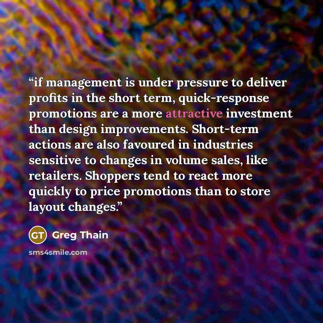 “if management is under pressure to deliver profits in the short term, quick-response promotions are a more attractive investment than design improvements. Short-term actions are also favoured in industries sensitive to changes in volume sales, like retailers. Shoppers tend to react more quickly to…” quote by Greg Thain