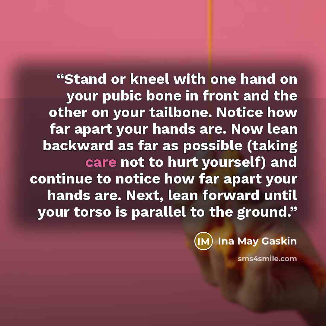 “Stand or kneel with one hand on your pubic bone in front and the other on your tailbone. Notice how far apart your hands are. Now lean backward as far as possible (taking care not to hurt yourself) and continue to notice how far apart your hands are. Next, lean forward until your torso is parallel…” quote by Ina May Gaskin