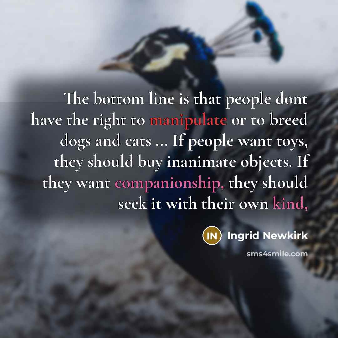“The bottom line is that people dont have the right to manipulate or to breed dogs and cats ... If people want toys, they should buy inanimate objects. If they want companionship, they should seek it with their own kind,” quote by Ingrid Newkirk