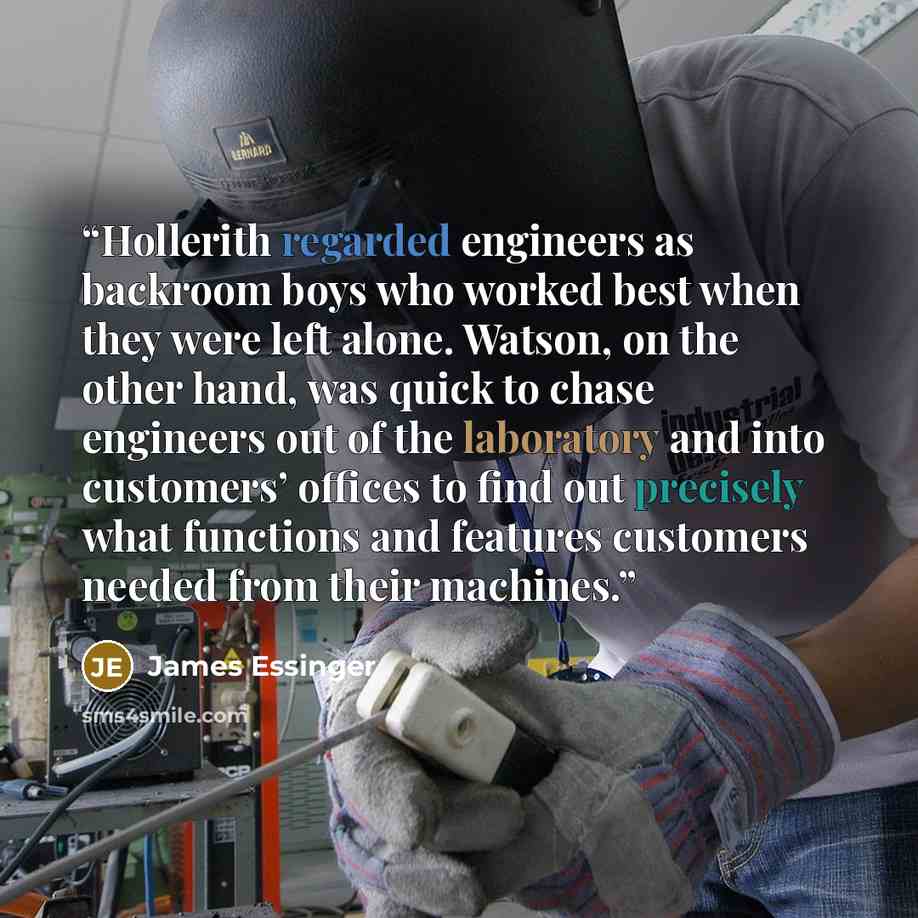 “Hollerith regarded engineers as backroom boys who worked best when they were left alone. Watson, on the other hand, was quick to chase engineers out of the laboratory and into customers’ offices to find out precisely what functions and features customers needed from their machines.” quote by James Essinger