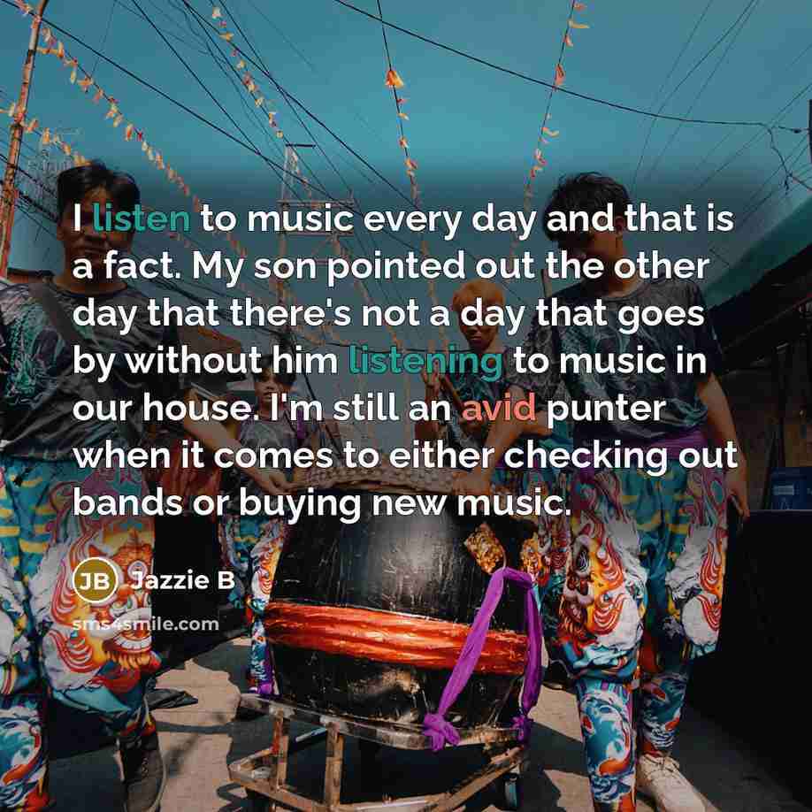 “I listen to music every day and that is a fact. My son pointed out the other day that there's not a day that goes by without him listening to music in our house. I'm still an avid punter when it comes to either checking out bands or buying new music.” quote by Jazzie B
