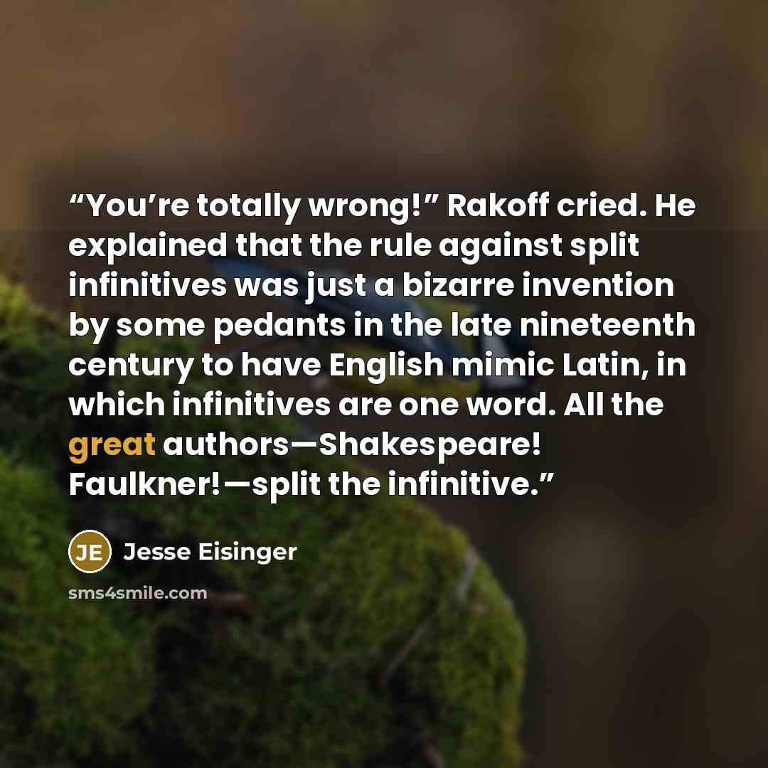 “You’re totally wrong!” Rakoff cried. He explained that the rule against split infinitives was just a bizarre invention by some pedants in the late nineteenth century to have English mimic Latin, in which infinitives are one word. All the great authors—Shakespeare! Faulkner!—split the infinitive.” quote by Jesse Eisinger