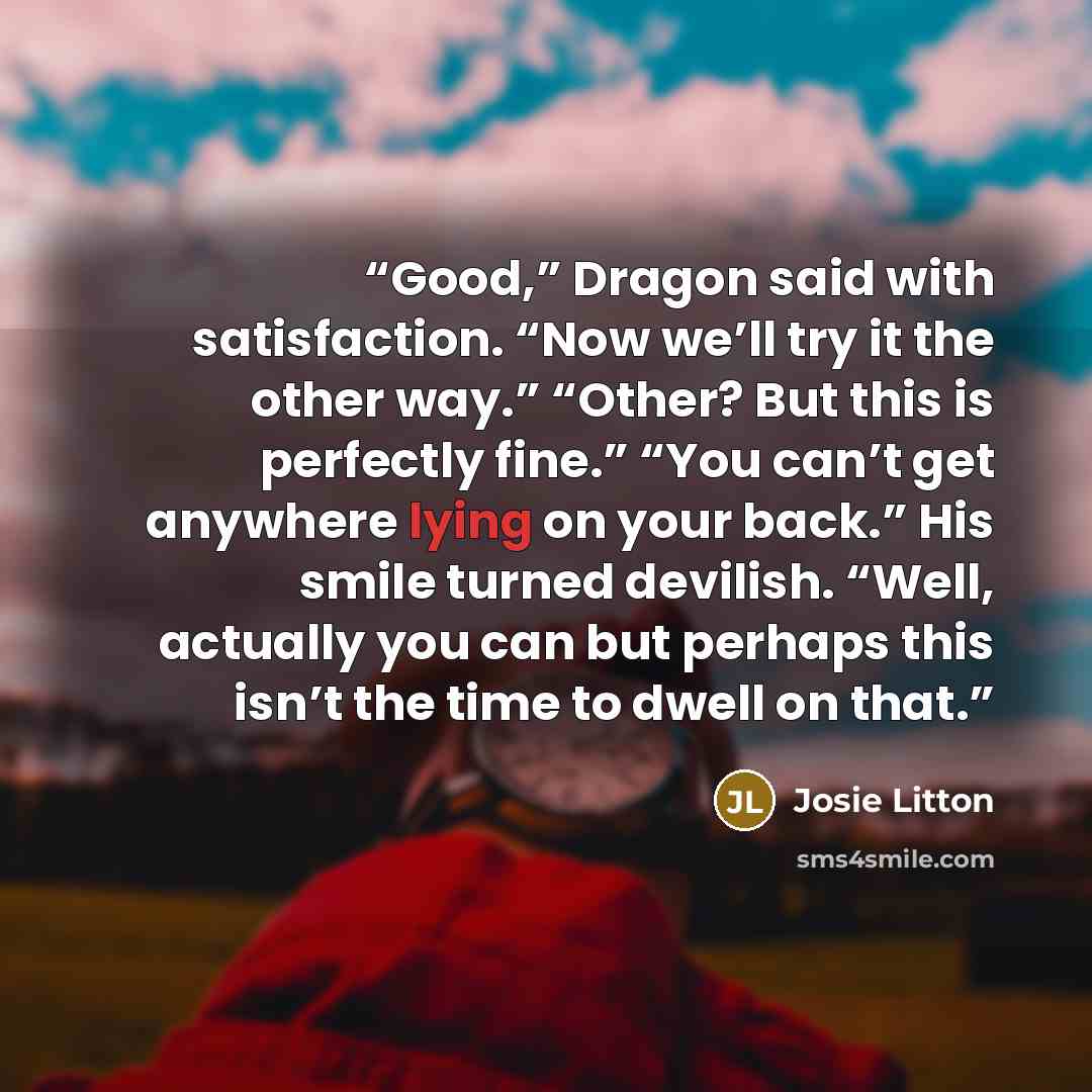 “Good,” Dragon said with satisfaction. “Now we’ll try it the other way.” “Other? But this is perfectly fine.” “You can’t get anywhere lying on your back.” His smile turned devilish. “Well, actually you can but perhaps this isn’t the time to dwell on that.” quote by Josie Litton