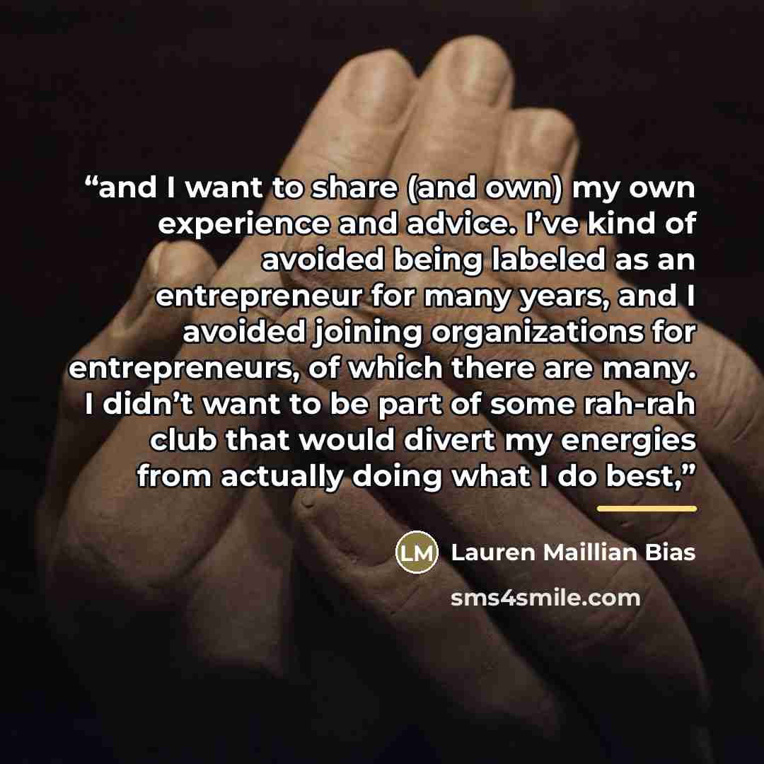 “and I want to share (and own) my own experience and advice. I’ve kind of avoided being labeled as an entrepreneur for many years, and I avoided joining organizations for entrepreneurs, of which there are many. I didn’t want to be part of some rah-rah club that would divert my energies from…” quote by Lauren Maillian Bias