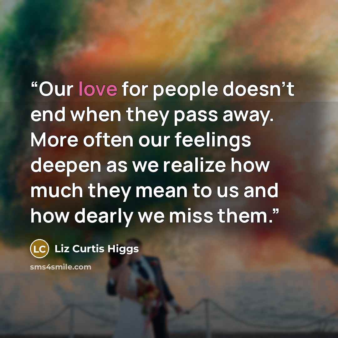 “Our love for people doesn't end when they pass away. More often our feelings deepen as we realize how much they mean to us and how dearly we miss them.” quote by Liz Curtis Higgs