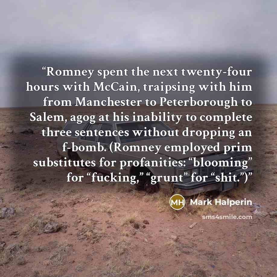 “Romney spent the next twenty-four hours with McCain, traipsing with him from Manchester to Peterborough to Salem, agog at his inability to complete three sentences without dropping an f-bomb. (Romney employed prim substitutes for profanities: “blooming” for “fucking,” “grunt” for “shit.”)” quote by Mark Halperin