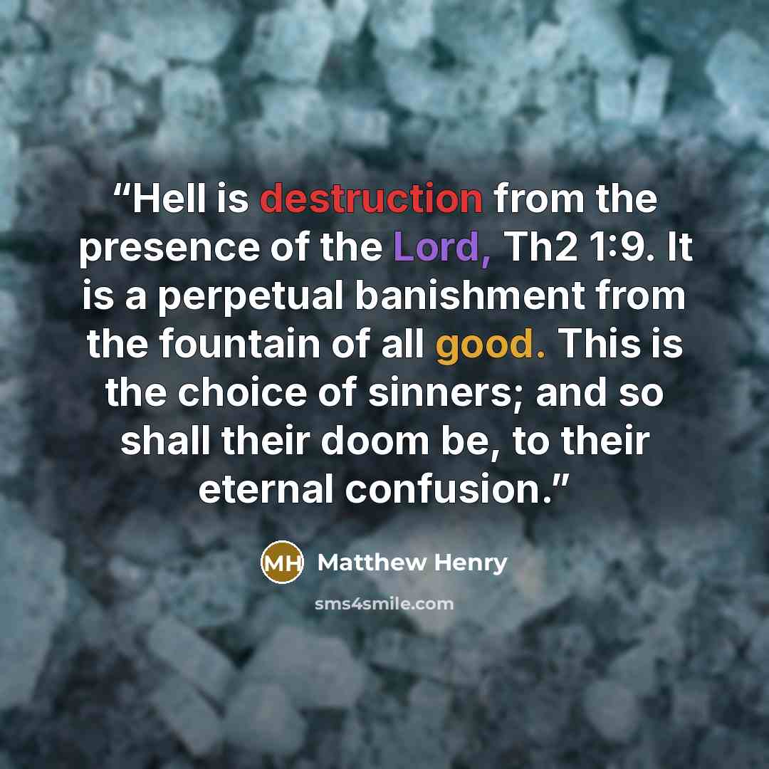“Hell is destruction from the presence of the Lord, Th2 1:9. It is a perpetual banishment from the fountain of all good. This is the choice of sinners; and so shall their doom be, to their eternal confusion.” quote by Matthew Henry