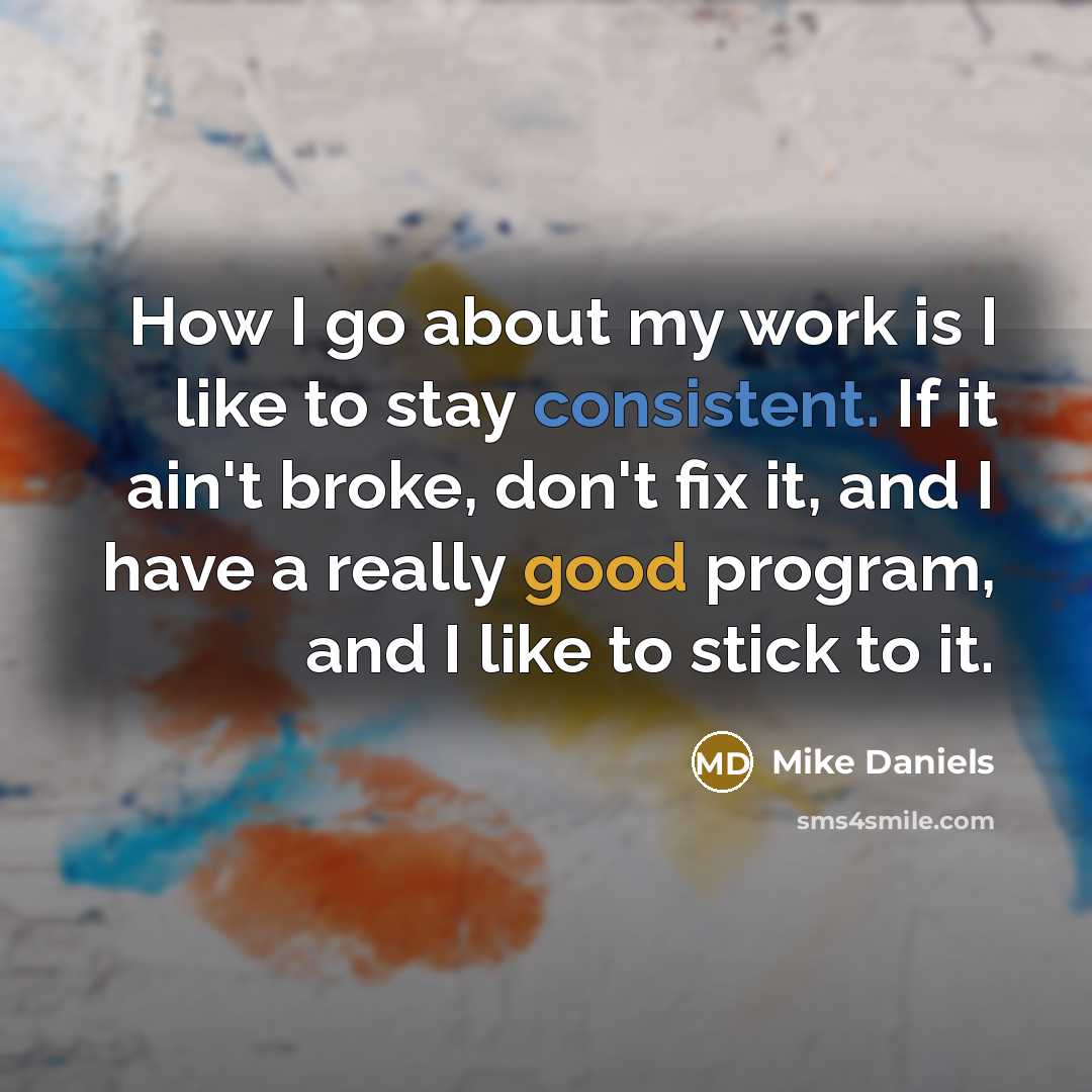 “How I go about my work is I like to stay consistent. If it ain't broke, don't fix it, and I have a really good program, and I like to stick to it.” quote by Mike Daniels