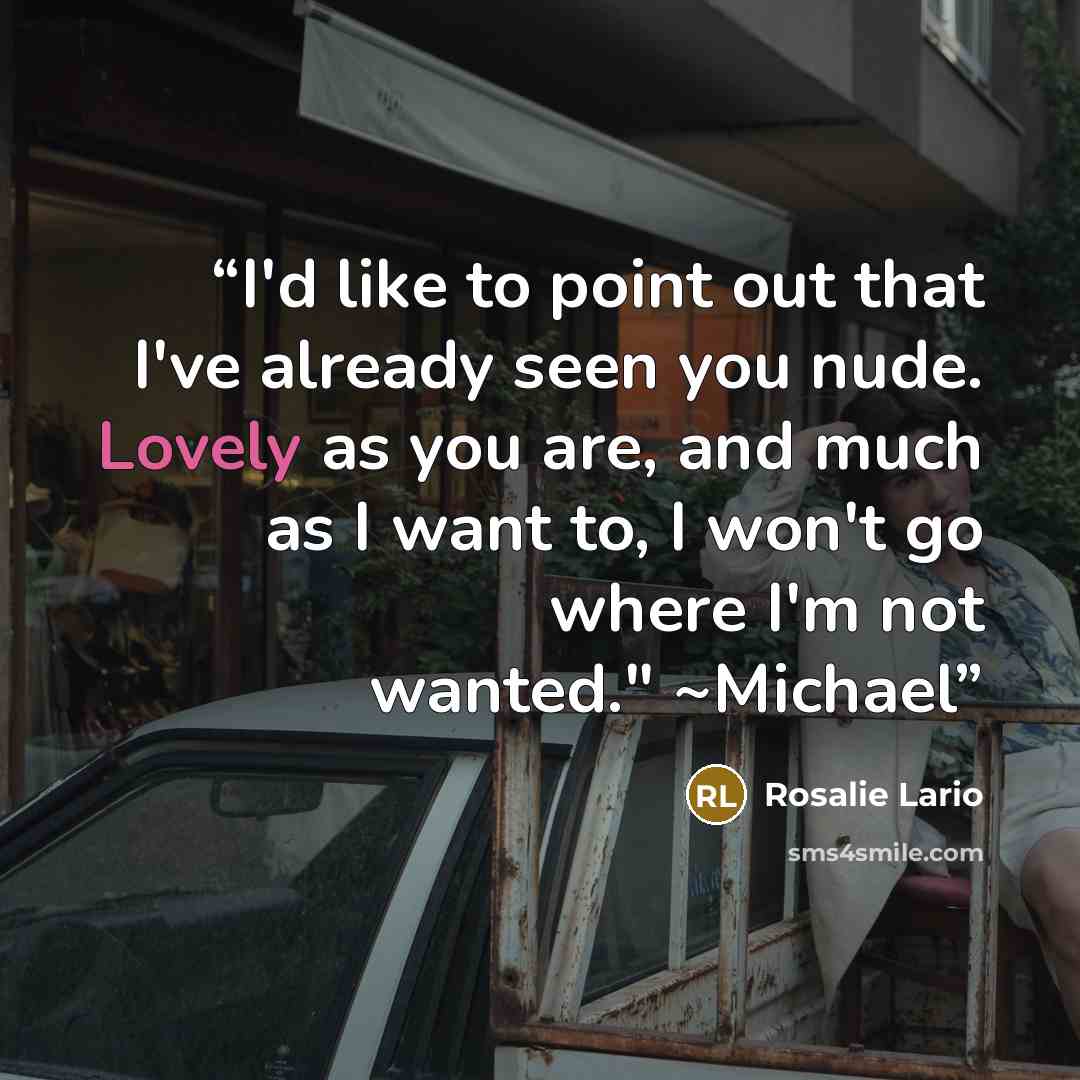 “I'd like to point out that I've already seen you nude. Lovely as you are, and much as I want to, I won't go where I'm not wanted." ~Michael” quote by Rosalie Lario