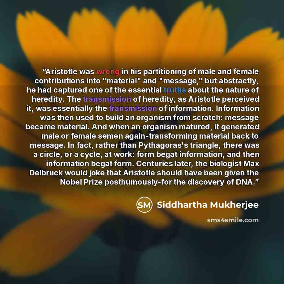 “Aristotle was wrong in his partitioning of male and female contributions into "material" and "message," but abstractly, he had captured one of the essential truths about the nature of heredity. The transmission of heredity, as Aristotle perceived it, was essentially the transmission of…” quote by Siddhartha Mukherjee
