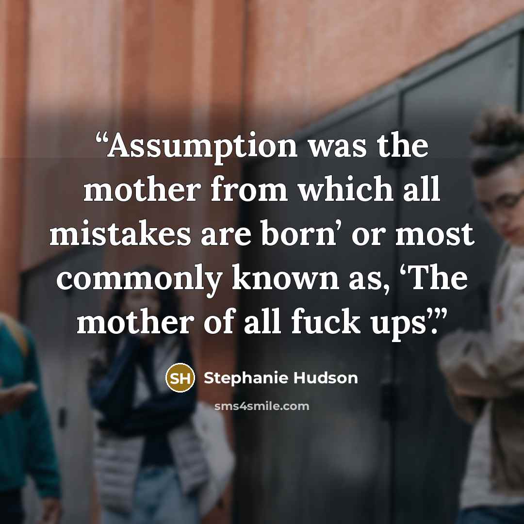 “Assumption was the mother from which all mistakes are born’ or most commonly known as, ‘The mother of all fuck ups’.” quote by Stephanie Hudson