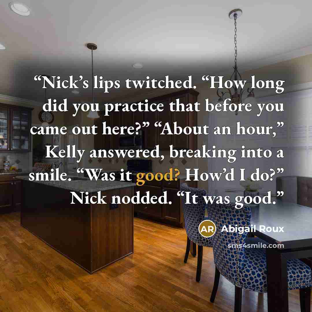 “Nick’s lips twitched. “How long did you practice that before you came out here?” “About an hour,” Kelly answered, breaking into a smile. “Was it good? How’d I do?” Nick nodded. “It was good.” quote by Abigail Roux